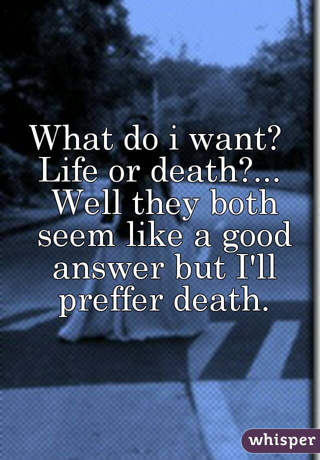 What do i want? 
Life or death?... Well they both seem like a good answer but I'll preffer death.