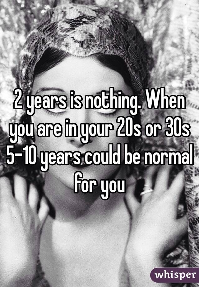 2 years is nothing. When you are in your 20s or 30s 5-10 years could be normal for you