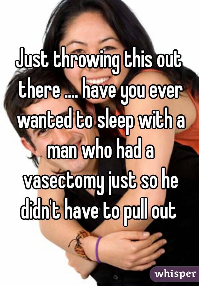 Just throwing this out there .... have you ever wanted to sleep with a man who had a vasectomy just so he didn't have to pull out 