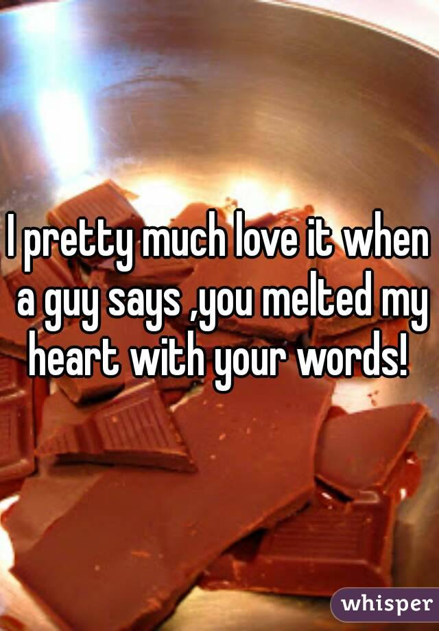 I pretty much love it when a guy says ,you melted my heart with your words! 