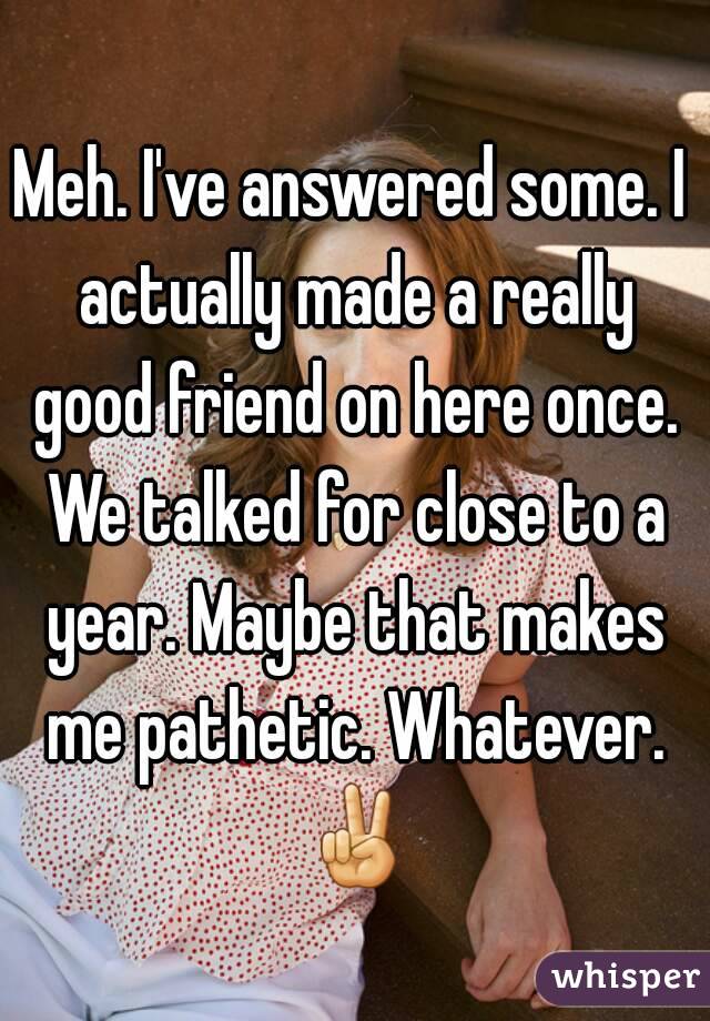 Meh. I've answered some. I actually made a really good friend on here once. We talked for close to a year. Maybe that makes me pathetic. Whatever. ✌