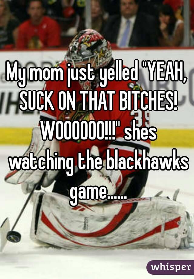 My mom just yelled "YEAH, SUCK ON THAT BITCHES! WOOOOOO!!!" shes watching the blackhawks game......
