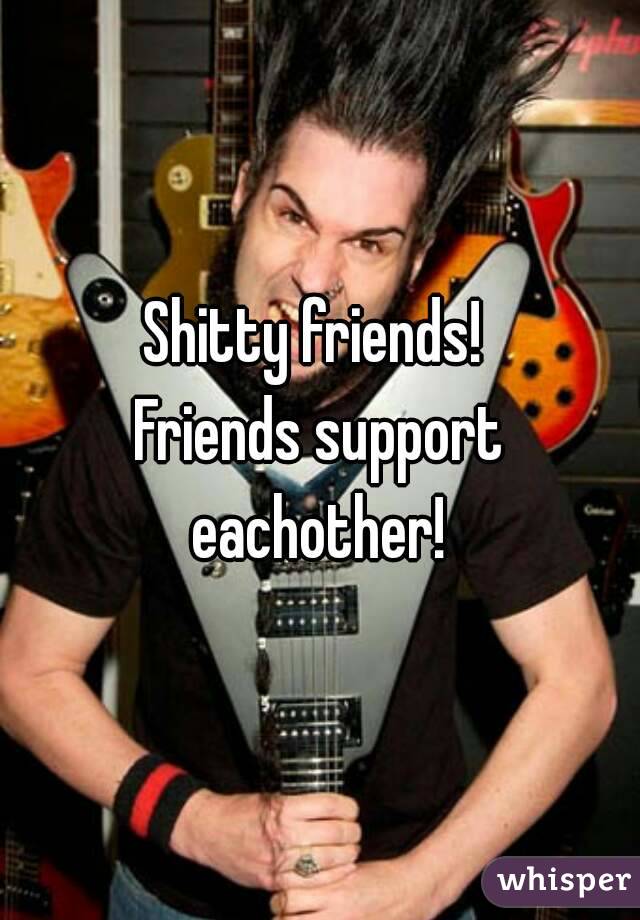 Shitty friends! 
Friends support eachother! 
