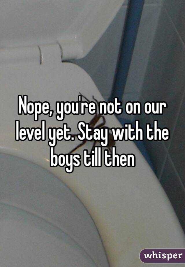 Nope, you're not on our level yet. Stay with the boys till then 