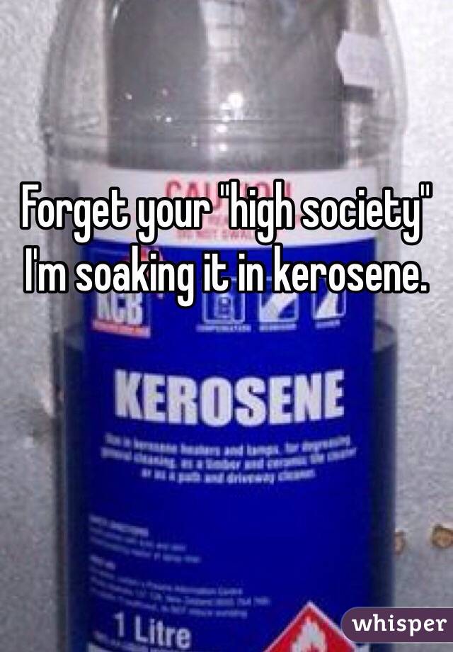 Forget your "high society" I'm soaking it in kerosene.