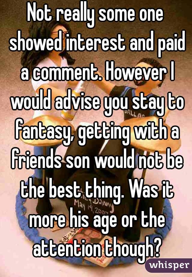 Not really some one showed interest and paid a comment. However I would advise you stay to fantasy, getting with a friends son would not be the best thing. Was it more his age or the attention though?