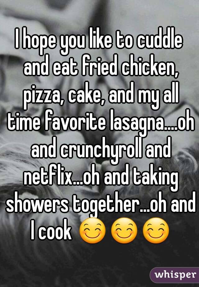 I hope you like to cuddle and eat fried chicken, pizza, cake, and my all time favorite lasagna....oh and crunchyroll and netflix...oh and taking showers together...oh and I cook 😊😊😊