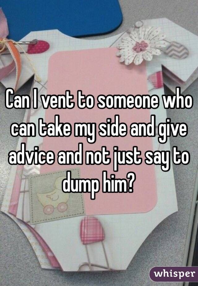 Can I vent to someone who can take my side and give advice and not just say to dump him?
