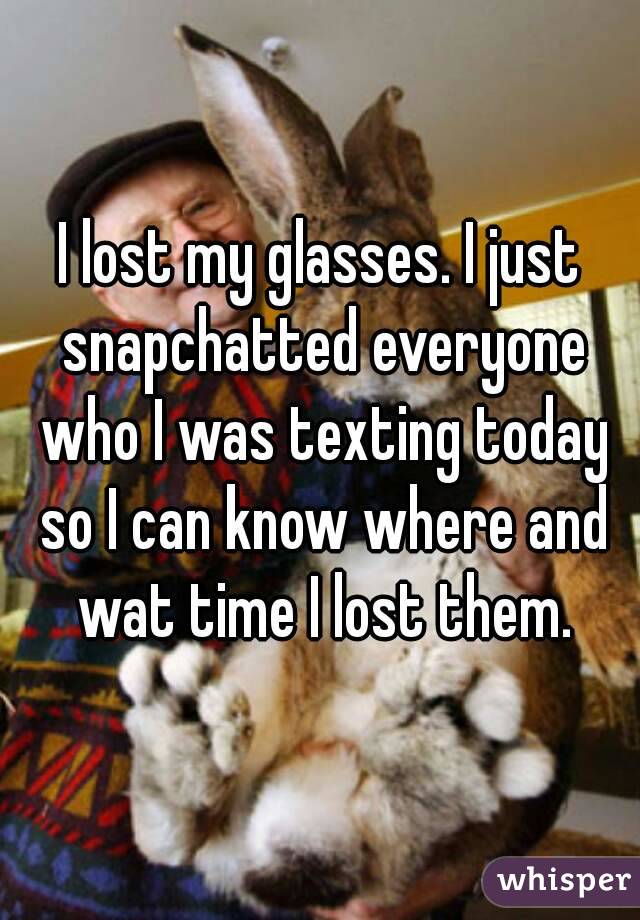I lost my glasses. I just snapchatted everyone who I was texting today so I can know where and wat time I lost them.