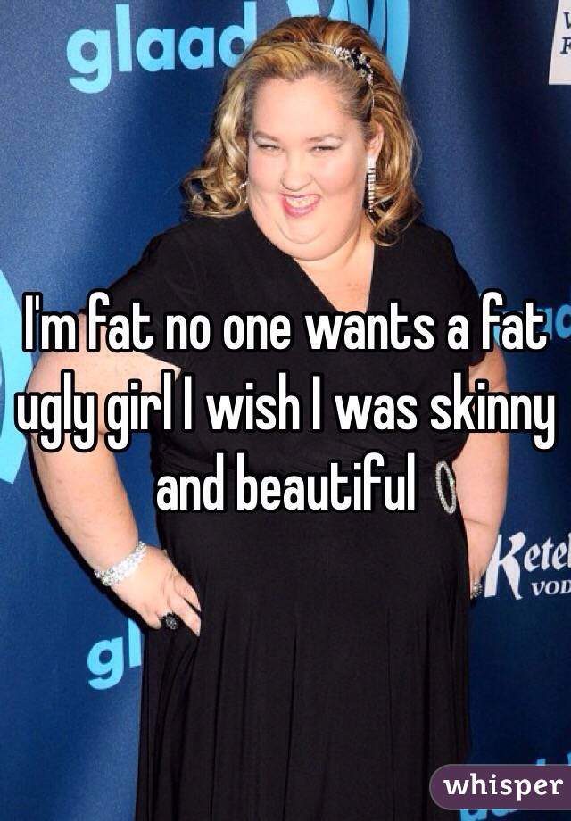 I'm fat no one wants a fat ugly girl I wish I was skinny and beautiful 