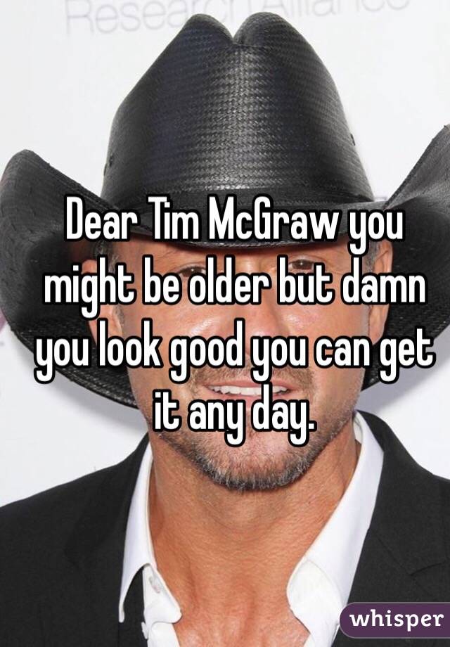 Dear Tim McGraw you might be older but damn you look good you can get it any day. 