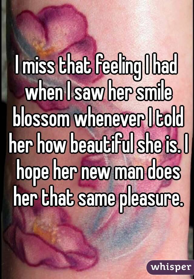 I miss that feeling I had when I saw her smile blossom whenever I told her how beautiful she is. I hope her new man does her that same pleasure.