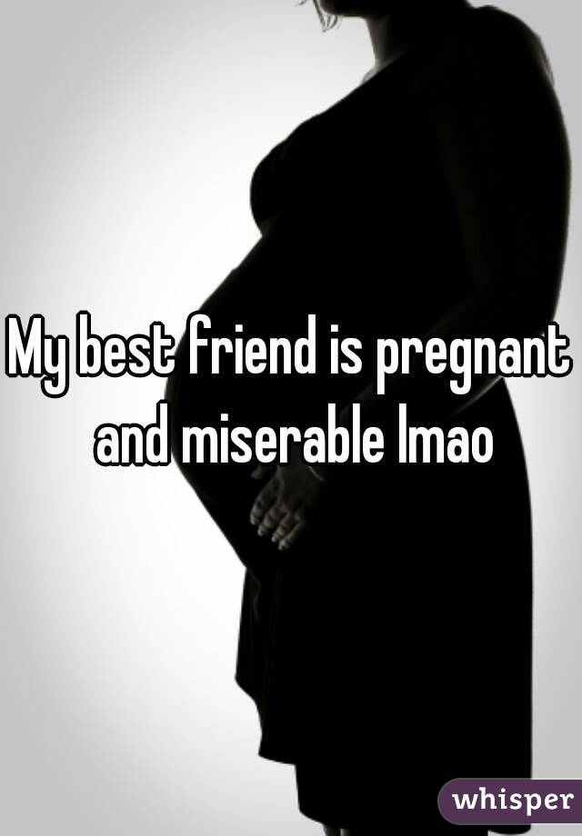 My best friend is pregnant and miserable lmao