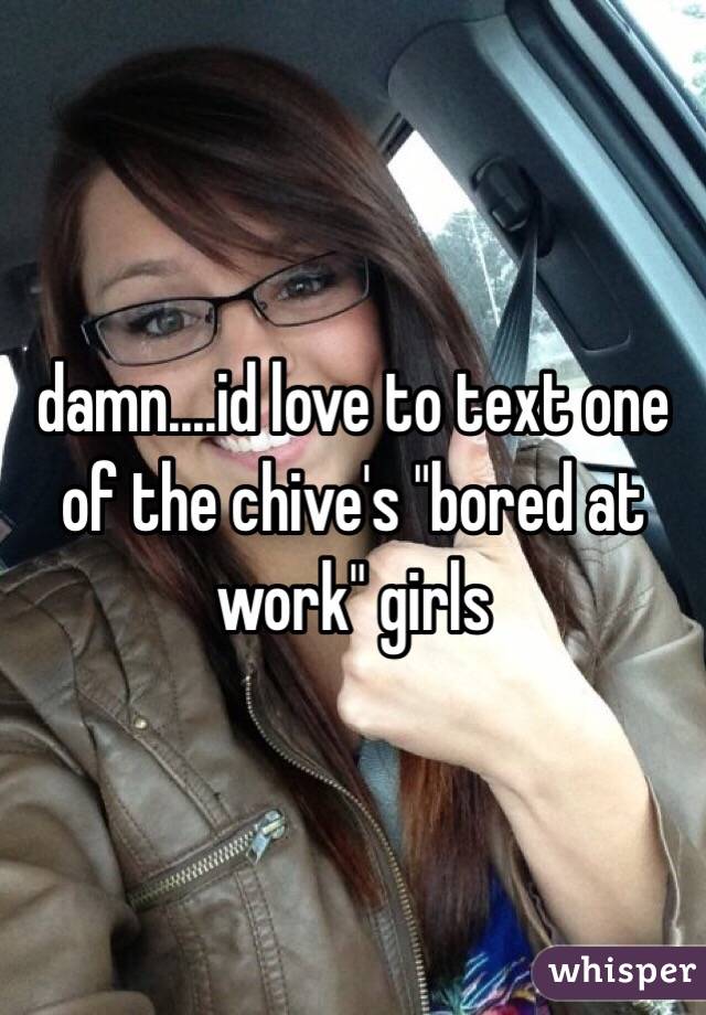 damn....id love to text one of the chive's "bored at work" girls