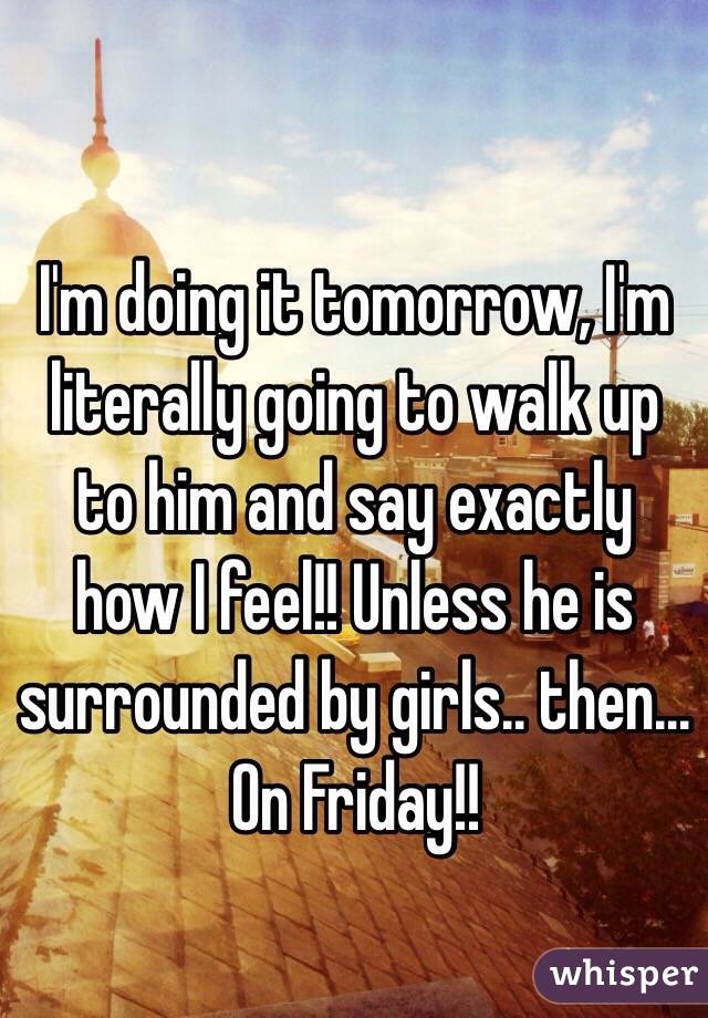 I'm doing it tomorrow, I'm literally going to walk up to him and say exactly how I feel!! Unless he is surrounded by girls.. then... On Friday!!