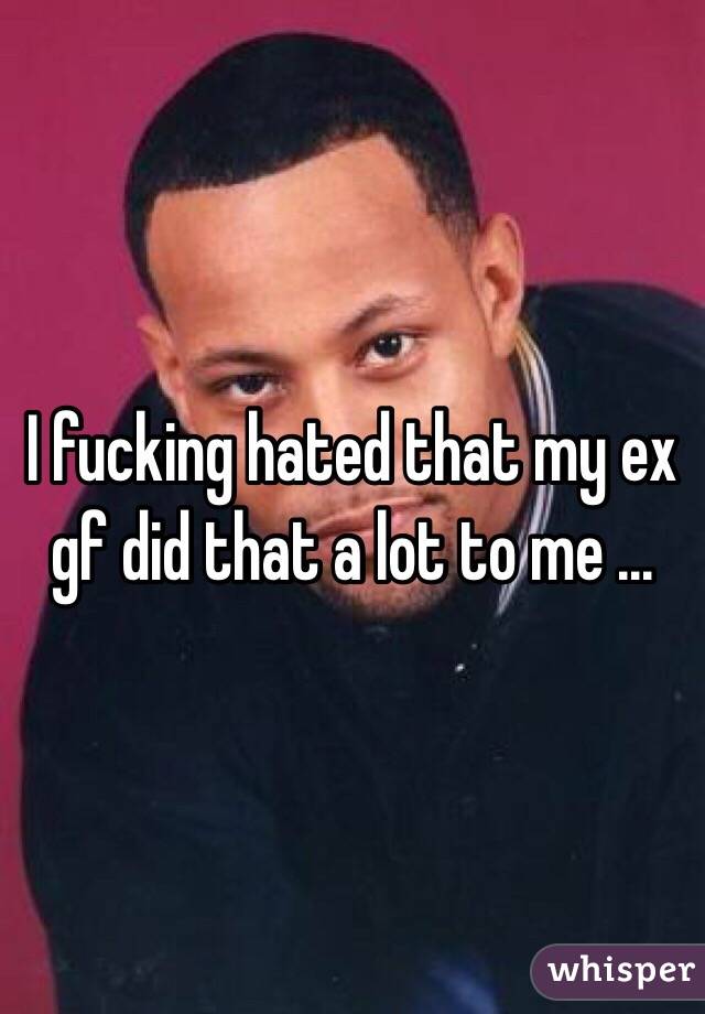 I fucking hated that my ex gf did that a lot to me ... 