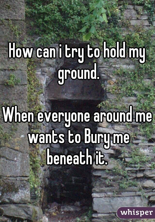 How can i try to hold my ground.

When everyone around me wants to Bury me beneath it. 