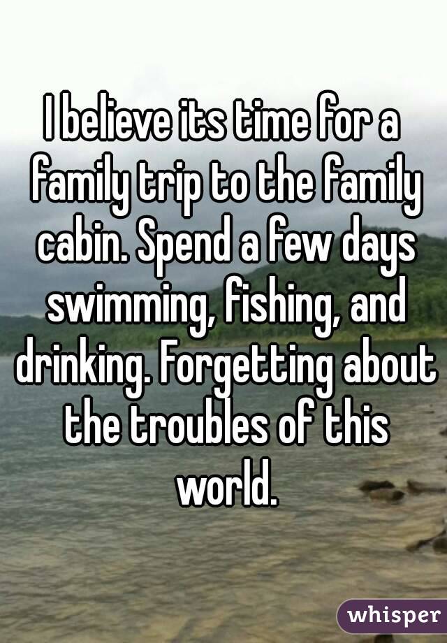 I believe its time for a family trip to the family cabin. Spend a few days swimming, fishing, and drinking. Forgetting about the troubles of this world.