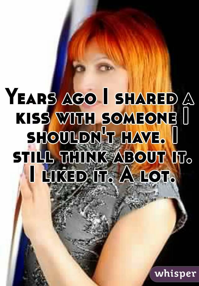 Years ago I shared a kiss with someone I shouldn't have. I still think about it. I liked it. A lot.