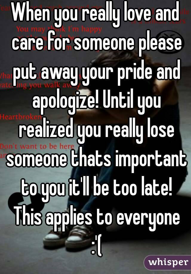 When you really love and care for someone please put away your pride and apologize! Until you realized you really lose someone thats important to you it'll be too late! This applies to everyone :'(