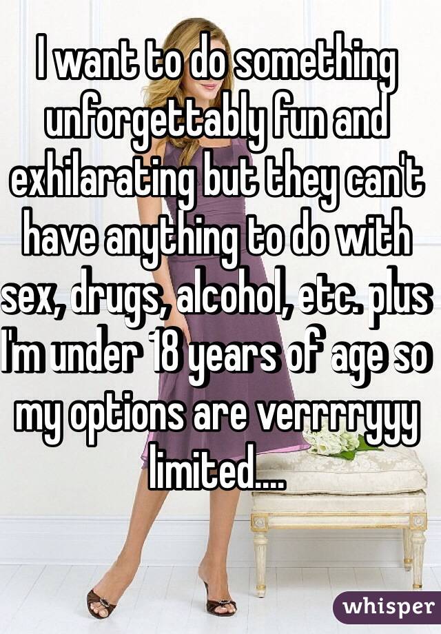 I want to do something unforgettably fun and exhilarating but they can't have anything to do with sex, drugs, alcohol, etc. plus I'm under 18 years of age so my options are verrrryyy limited....