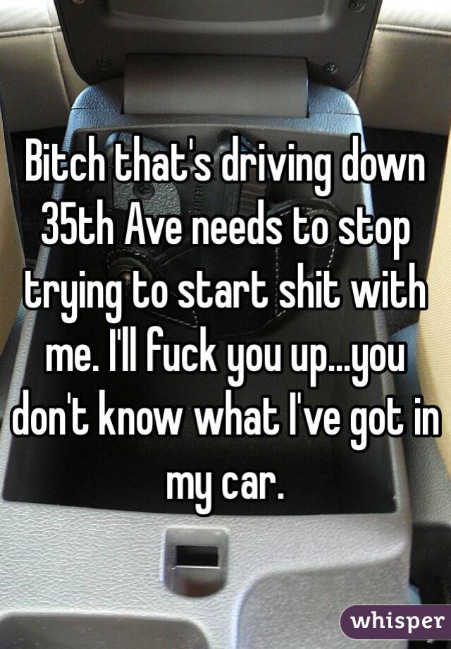 Bitch that's driving down 35th Ave needs to stop trying to start shit with me. I'll fuck you up...you don't know what I've got in my car. 