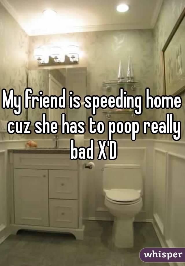 My friend is speeding home cuz she has to poop really bad X'D