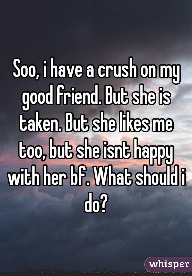 Soo, i have a crush on my good friend. But she is taken. But she likes me too, but she isnt happy with her bf. What should i do?