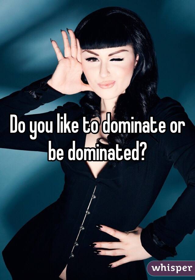 Do you like to dominate or be dominated?