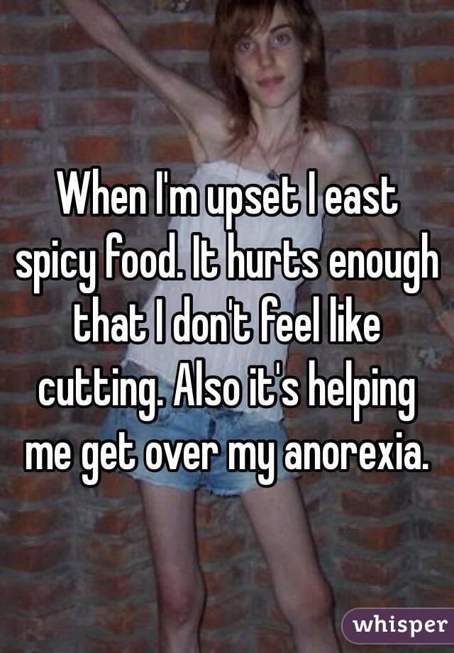 When I'm upset I east spicy food. It hurts enough that I don't feel like cutting. Also it's helping me get over my anorexia.