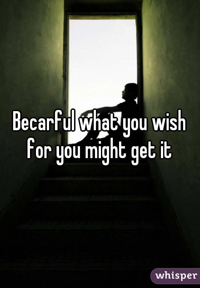 Becarful what you wish for you might get it 