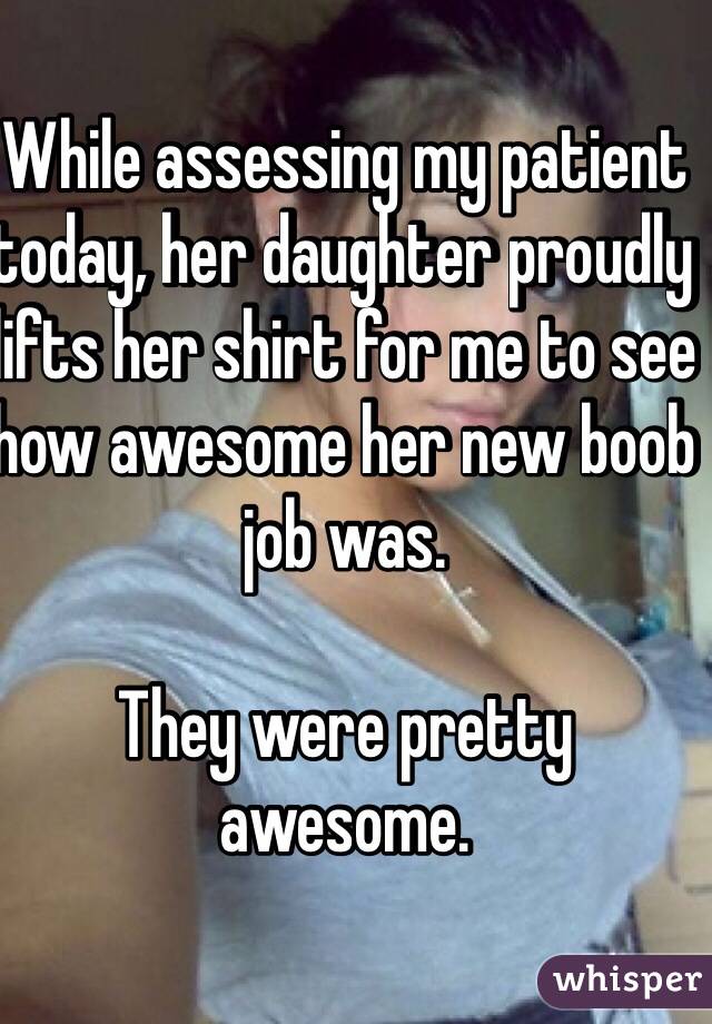 While assessing my patient today, her daughter proudly lifts her shirt for me to see how awesome her new boob job was. 

They were pretty awesome. 