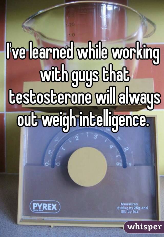 I've learned while working with guys that testosterone will always out weigh intelligence. 