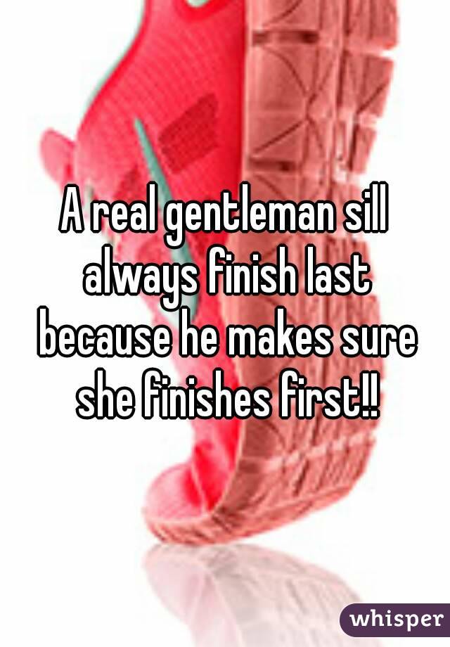 A real gentleman sill always finish last because he makes sure she finishes first!!