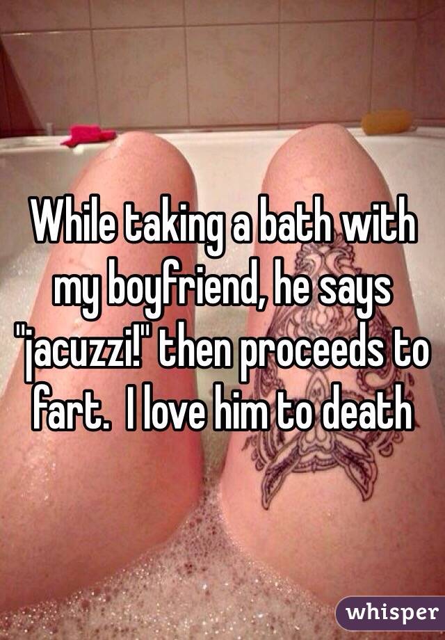 While taking a bath with my boyfriend, he says "jacuzzi!" then proceeds to fart.  I love him to death 