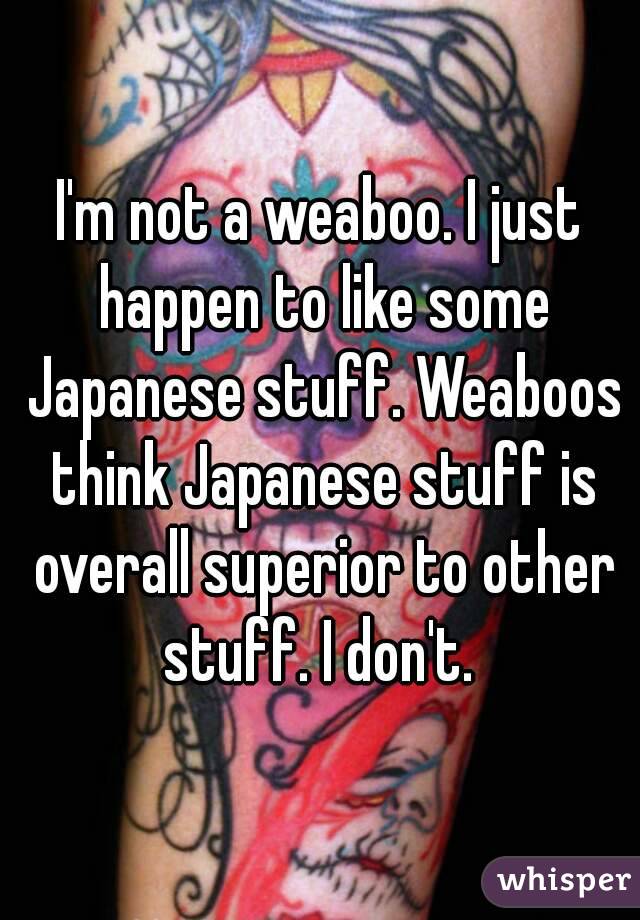 I'm not a weaboo. I just happen to like some Japanese stuff. Weaboos think Japanese stuff is overall superior to other stuff. I don't. 
