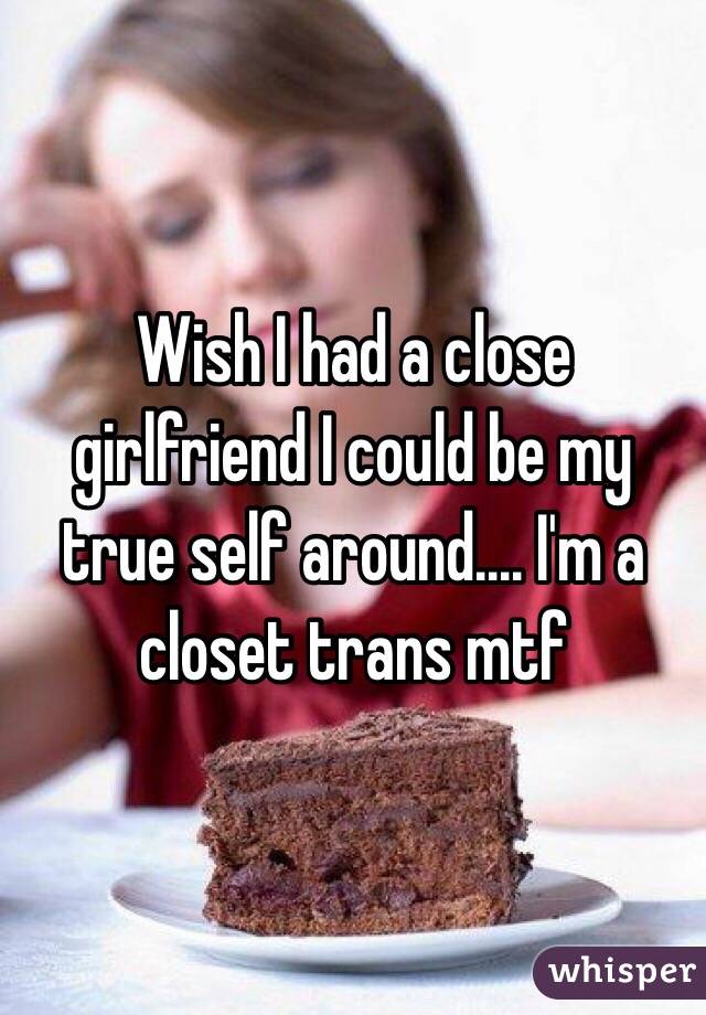 Wish I had a close girlfriend I could be my true self around.... I'm a closet trans mtf