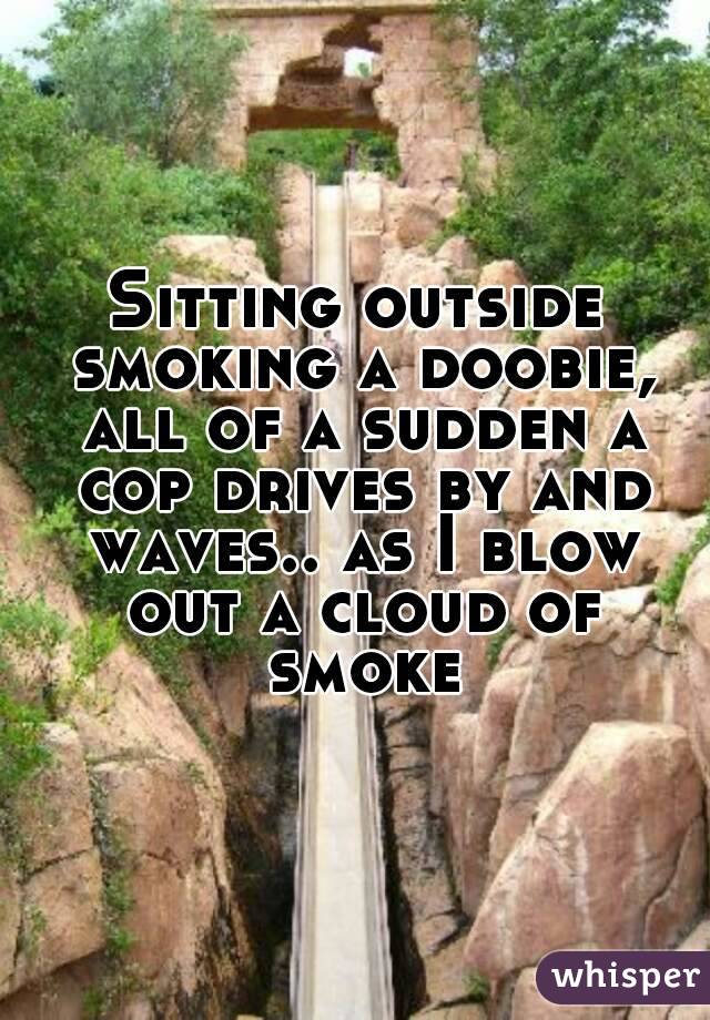 Sitting outside smoking a doobie, all of a sudden a cop drives by and waves.. as I blow out a cloud of smoke