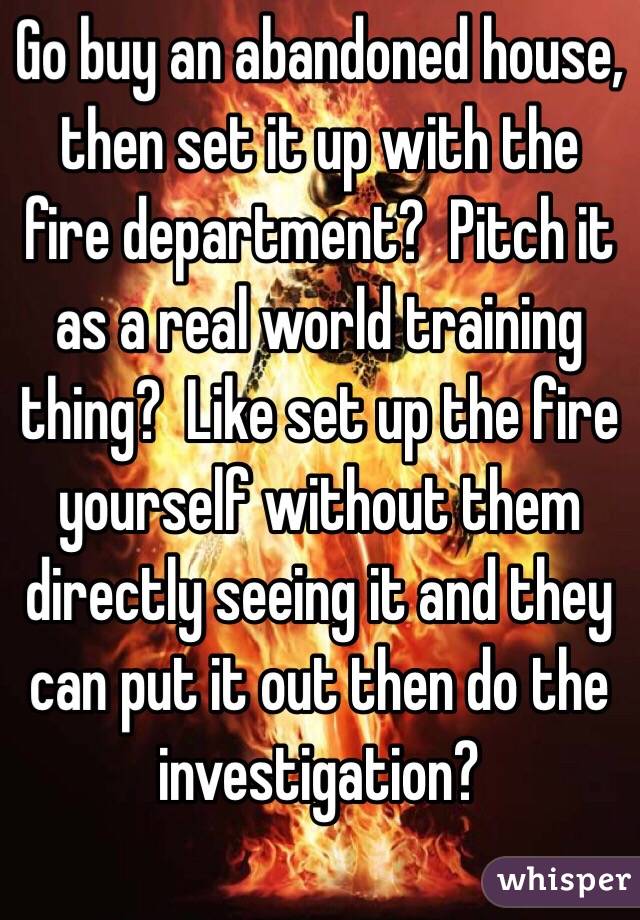 Go buy an abandoned house, then set it up with the fire department?  Pitch it as a real world training thing?  Like set up the fire yourself without them directly seeing it and they can put it out then do the investigation?