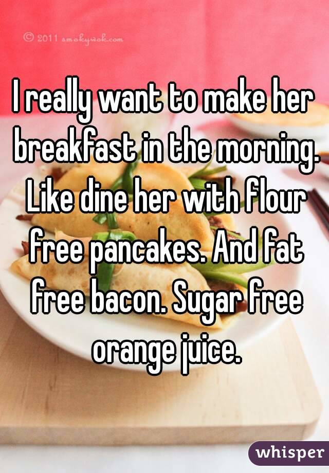 I really want to make her breakfast in the morning. Like dine her with flour free pancakes. And fat free bacon. Sugar free orange juice.