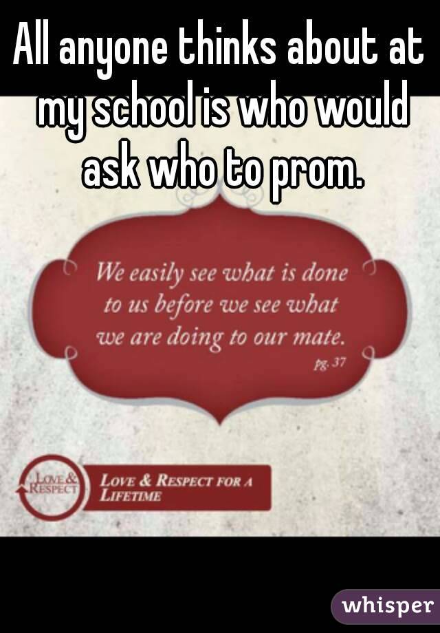 All anyone thinks about at my school is who would ask who to prom.
