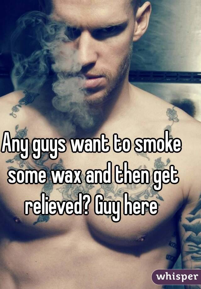 Any guys want to smoke some wax and then get relieved? Guy here 