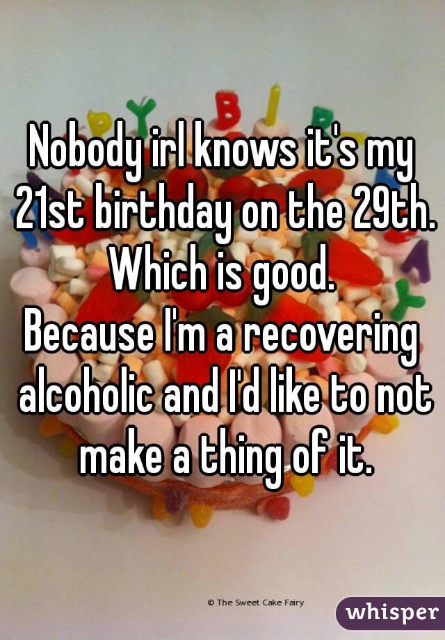 Nobody irl knows it's my 21st birthday on the 29th.
Which is good.
Because I'm a recovering alcoholic and I'd like to not make a thing of it.