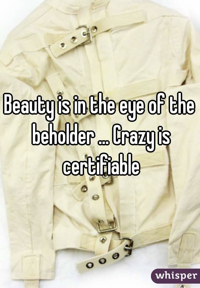 Beauty is in the eye of the beholder ... Crazy is certifiable