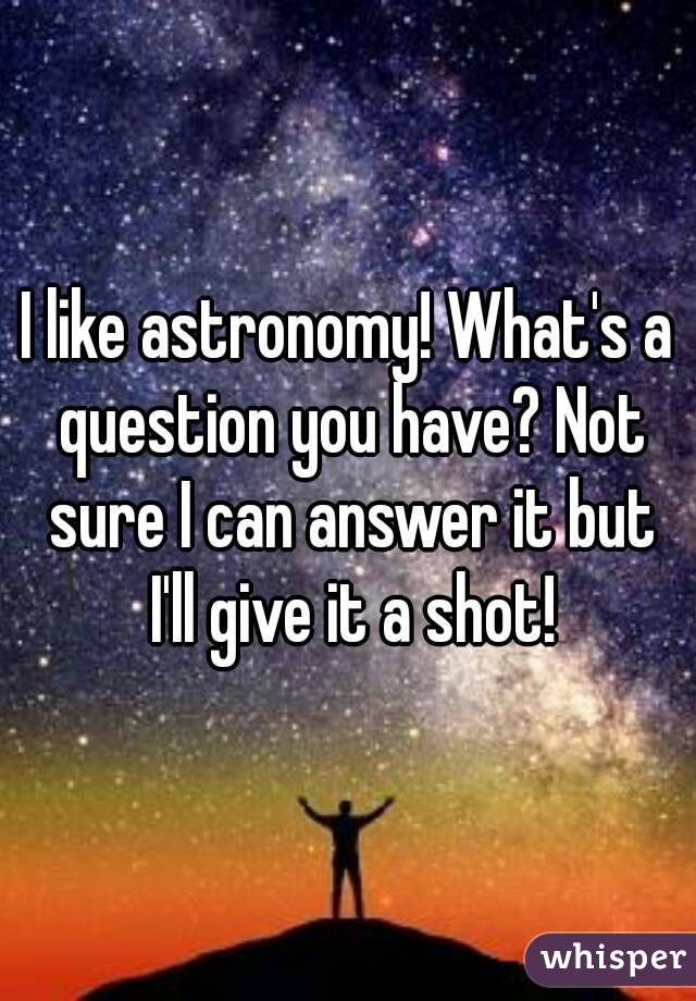 I like astronomy! What's a question you have? Not sure I can answer it but I'll give it a shot!