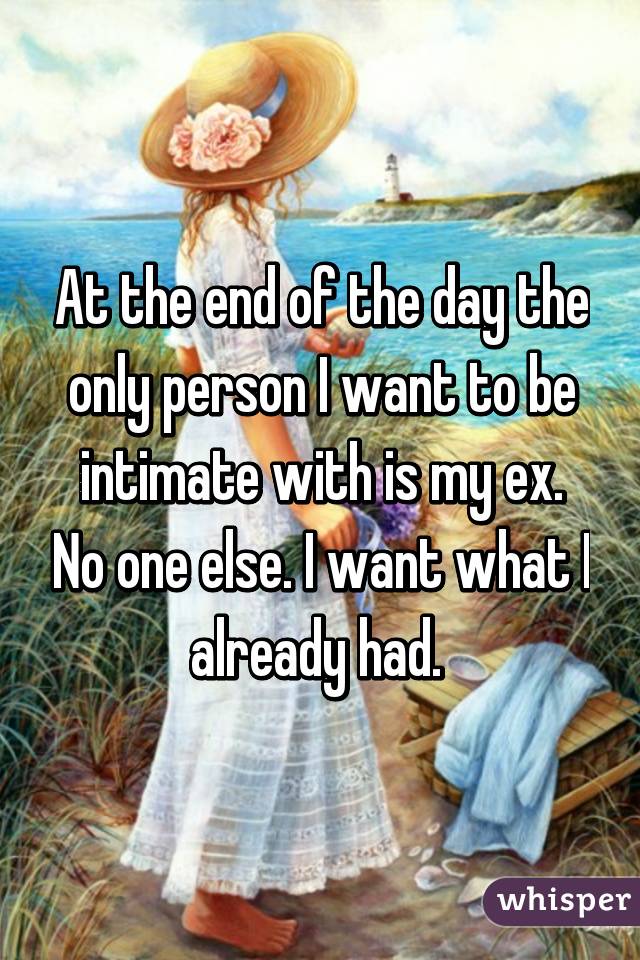 At the end of the day the only person I want to be intimate with is my ex. No one else. I want what I already had. 
