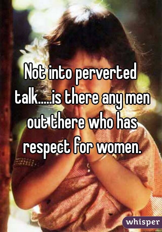 Not into perverted talk.....is there any men out there who has respect for women.