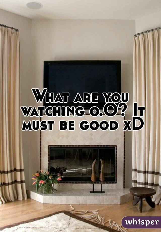 What are you watching o.O? It must be good xD