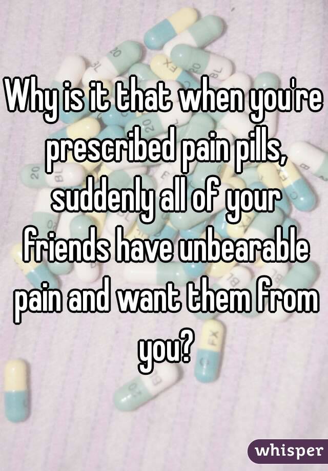 Why is it that when you're prescribed pain pills, suddenly all of your friends have unbearable pain and want them from you?