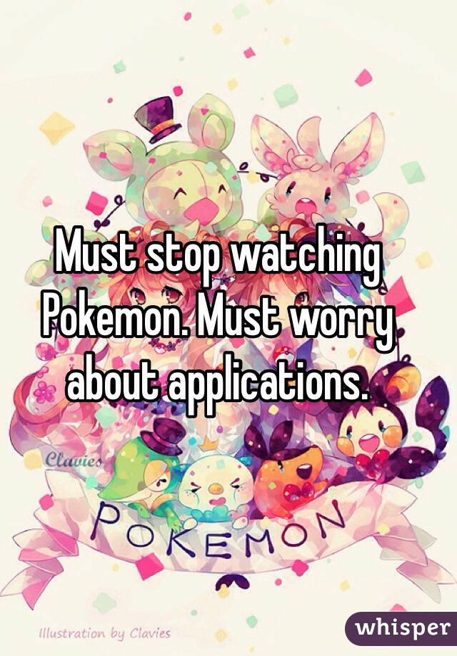 Must stop watching Pokemon. Must worry about applications. 